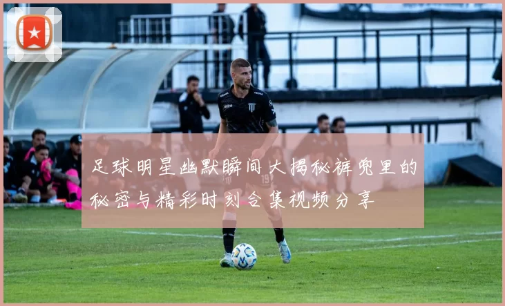 足球明星幽默瞬间大揭秘裤兜里的秘密与精彩时刻合集视频分享