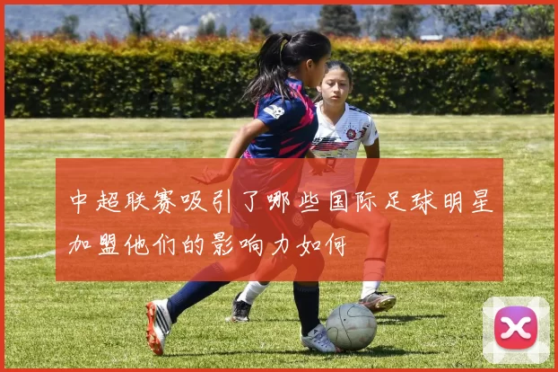 中超联赛吸引了哪些国际足球明星加盟他们的影响力如何