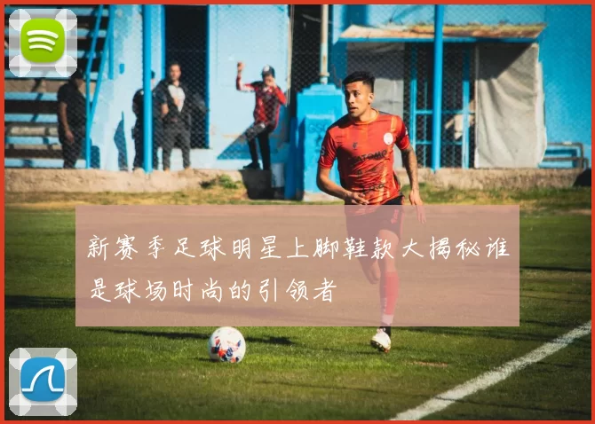 新赛季足球明星上脚鞋款大揭秘谁是球场时尚的引领者