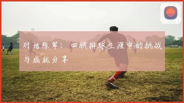 对话陈军：回顾排球生涯中的挑战与成就分享