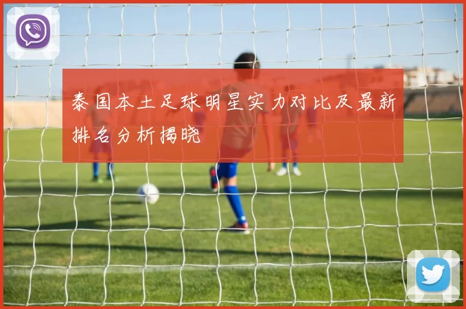 泰国本土足球明星实力对比及最新排名分析揭晓