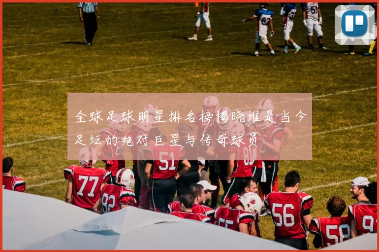 全球足球明星排名榜揭晓谁是当今足坛的绝对巨星与传奇球员