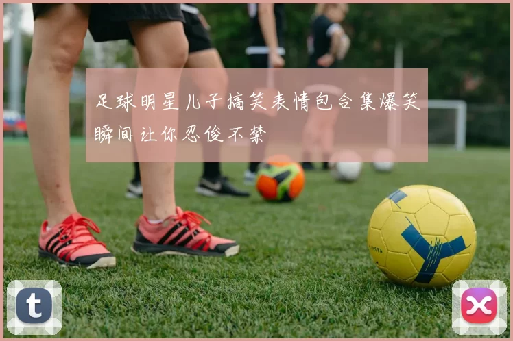 足球明星儿子搞笑表情包合集爆笑瞬间让你忍俊不禁