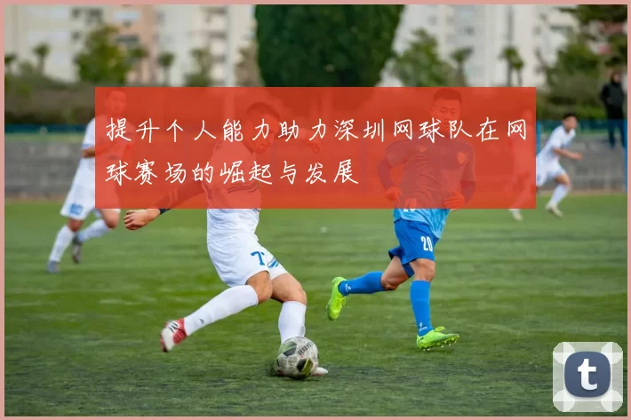 提升个人能力助力深圳网球队在网球赛场的崛起与发展