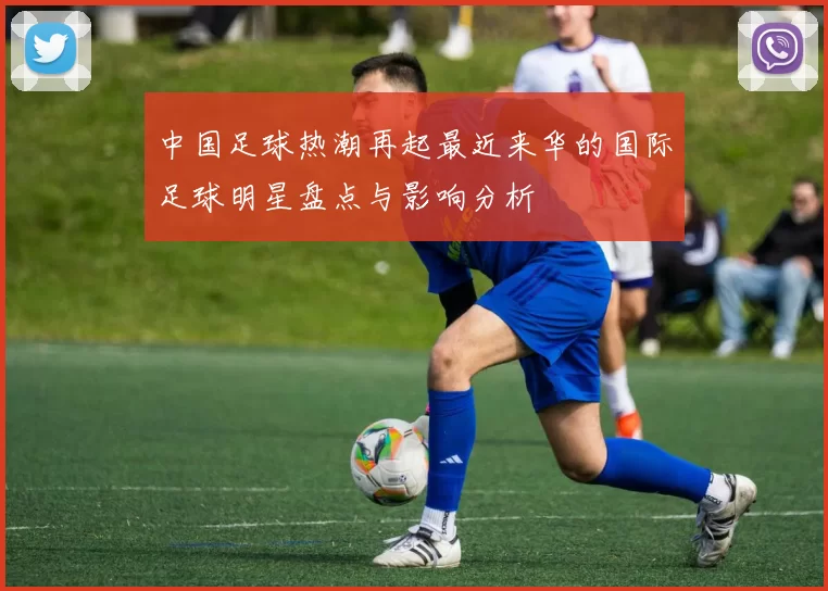 中国足球热潮再起最近来华的国际足球明星盘点与影响分析