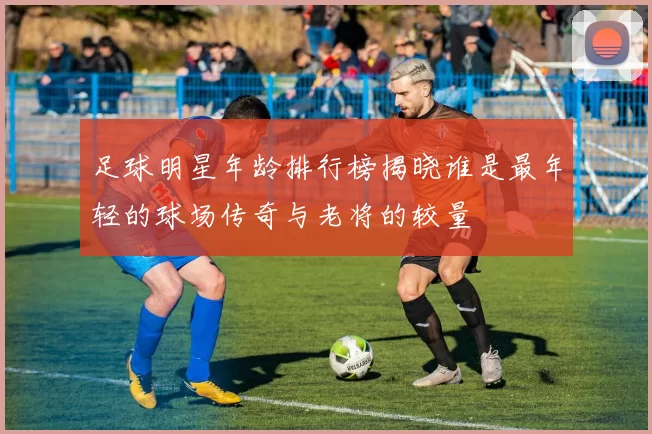 足球明星年龄排行榜揭晓谁是最年轻的球场传奇与老将的较量